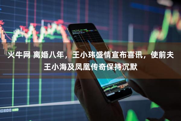 火牛网 离婚八年，王小玮盛情宣布喜讯，使前夫王小海及凤凰传奇保持沉默