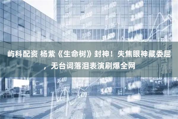 屿科配资 杨紫《生命树》封神！失焦眼神藏委屈，无台词落泪表演刷爆全网