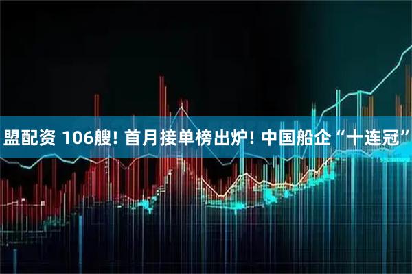 盟配资 106艘! 首月接单榜出炉! 中国船企“十连冠”