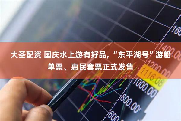 大圣配资 国庆水上游有好品, “东平湖号”游船单票、惠民套票正式发售