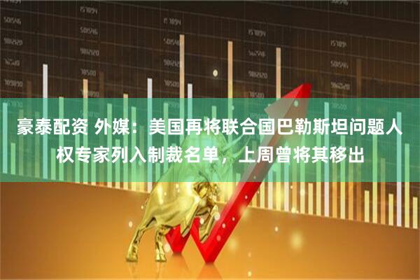 豪泰配资 外媒：美国再将联合国巴勒斯坦问题人权专家列入制裁名单，上周曾将其移出
