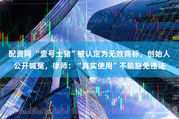 配资网 “壹号土猪”被认定为无效商标，创始人公开喊冤，律师：“真实使用”不能豁免违法