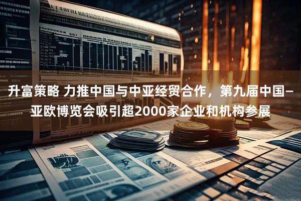 升富策略 力推中国与中亚经贸合作，第九届中国—亚欧博览会吸引超2000家企业和机构参展