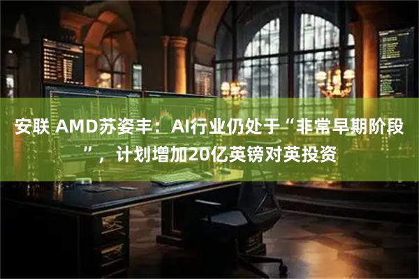 安联 AMD苏姿丰：AI行业仍处于“非常早期阶段”，计划增加20亿英镑对英投资