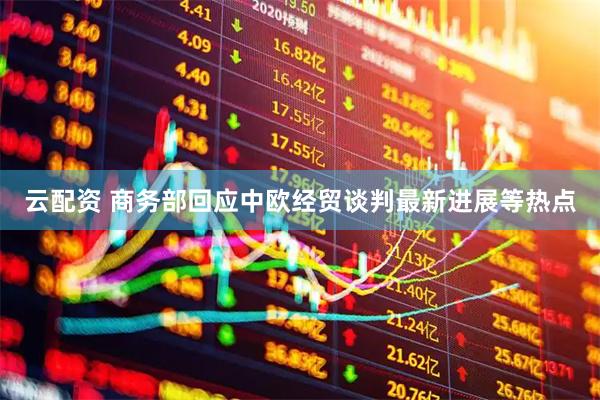 云配资 商务部回应中欧经贸谈判最新进展等热点