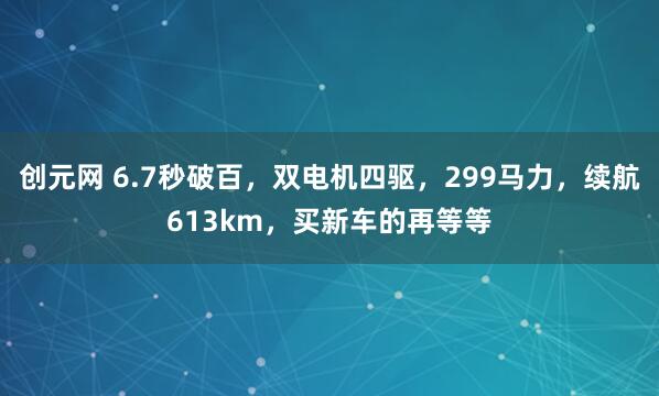 创元网 6.7秒破百，双电机四驱，299马力，续航613km，买新车的再等等