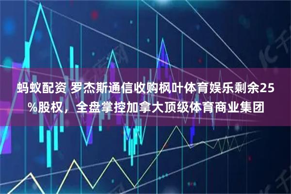 蚂蚁配资 罗杰斯通信收购枫叶体育娱乐剩余25%股权，全盘掌控加拿大顶级体育商业集团