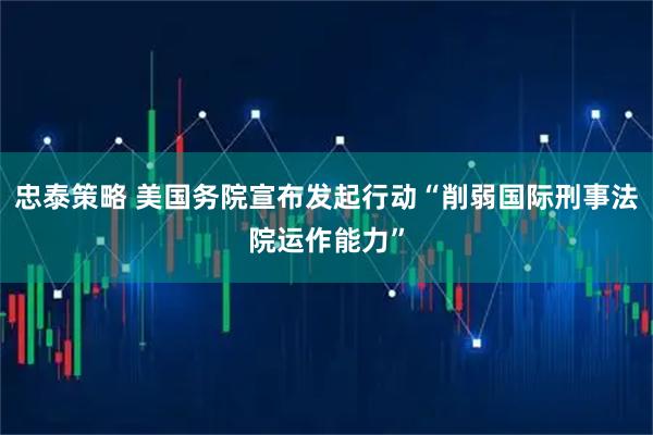 忠泰策略 美国务院宣布发起行动“削弱国际刑事法院运作能力”