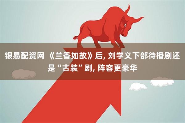 银易配资网 《兰香如故》后, 刘学义下部待播剧还是“古装”剧, 阵容更豪华